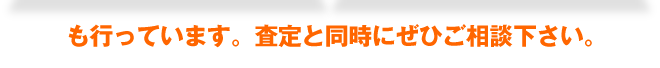 も行っています。査定と同時にぜひご相談下さい。